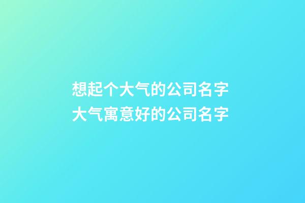 想起个大气的公司名字 大气寓意好的公司名字-第1张-公司起名-玄机派